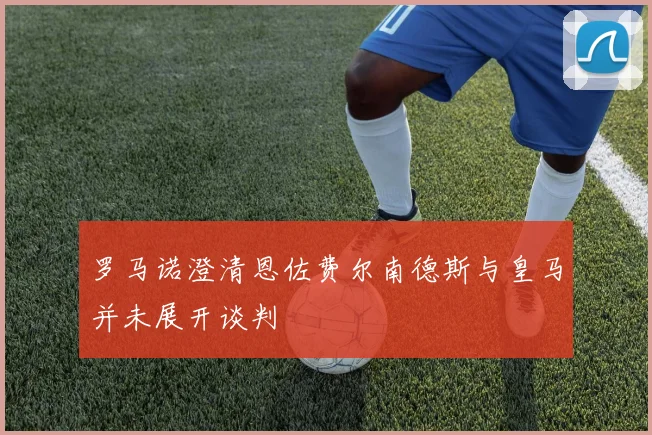 罗马诺澄清恩佐费尔南德斯与皇马并未展开谈判