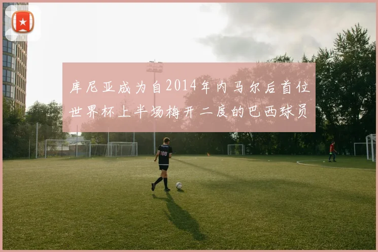 库尼亚成为自2014年内马尔后首位世界杯上半场梅开二度的巴西球员