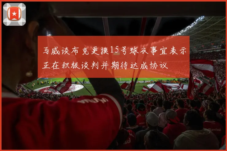 马威谈布克更换15号球衣事宜表示正在积极谈判并期待达成协议