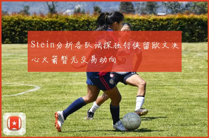Stein分析各队试探独行侠留欧文决心火箭暂无交易动向
