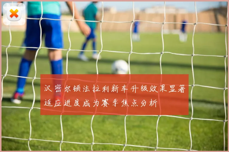 汉密尔顿法拉利新车升级效果显著适应进度成为赛季焦点分析