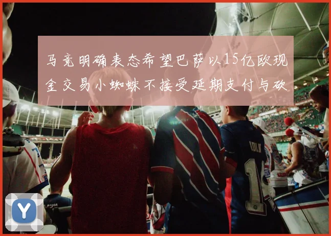 马竞明确表态希望巴萨以15亿欧现金交易小蜘蛛不接受延期支付与砍价