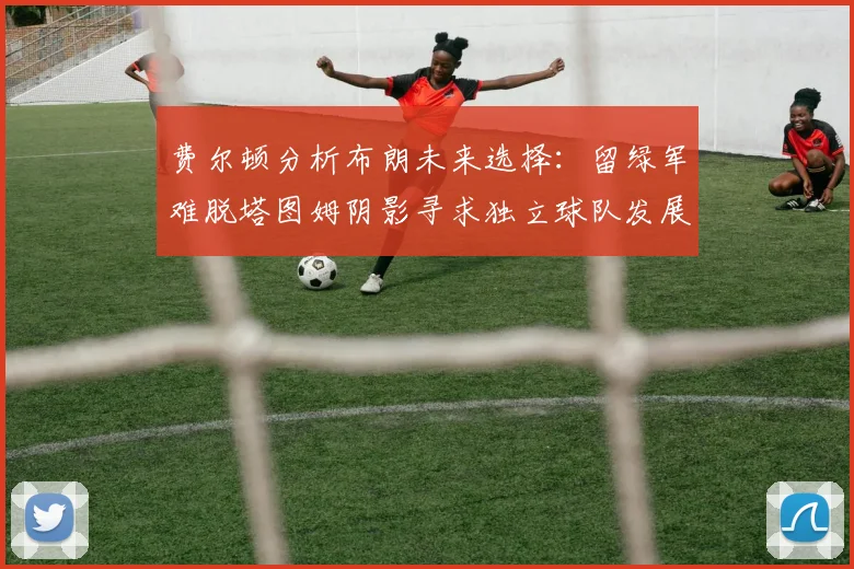 费尔顿分析布朗未来选择：留绿军难脱塔图姆阴影寻求独立球队发展
