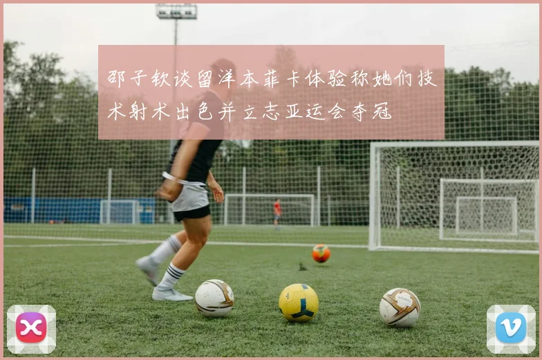 邵子钦谈留洋本菲卡体验称她们技术射术出色并立志亚运会夺冠