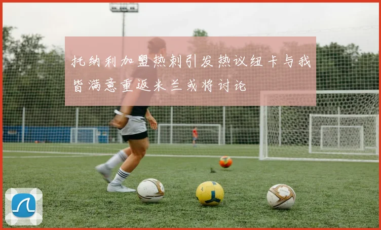 托纳利加盟热刺引发热议纽卡与我皆满意重返米兰或将讨论