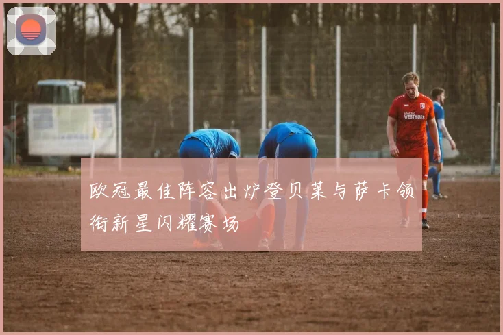 欧冠最佳阵容出炉登贝莱与萨卡领衔新星闪耀赛场