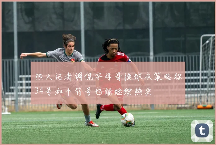 热火记者调侃字母哥换球衣策略称34号加个符号也能继续热卖