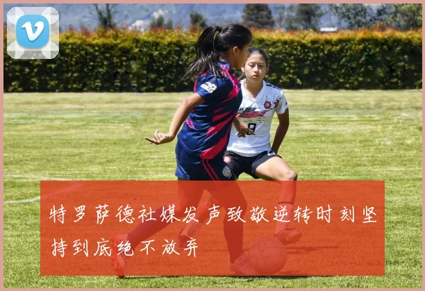 特罗萨德社媒发声致敬逆转时刻坚持到底绝不放弃