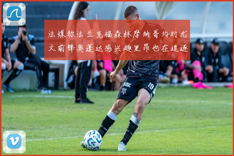 法媒称法兰克福森林摩纳哥均对尤文前锋奥蓬达感兴趣里昂也在追逐他