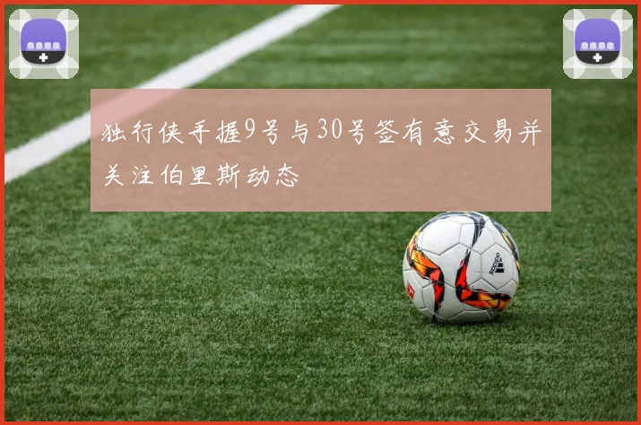 独行侠手握9号与30号签有意交易并关注伯里斯动态