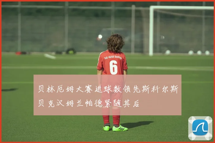 贝林厄姆大赛进球数领先斯科尔斯贝克汉姆兰帕德紧随其后