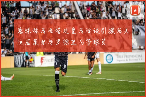 意媒称马洛塔赴皇马洽谈引援或关注居莱尔与罗德里戈等球员