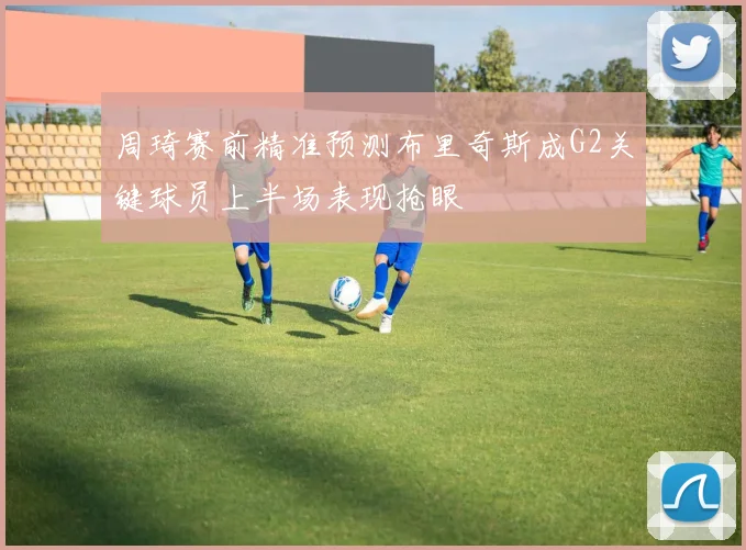 周琦赛前精准预测布里奇斯成G2关键球员上半场表现抢眼